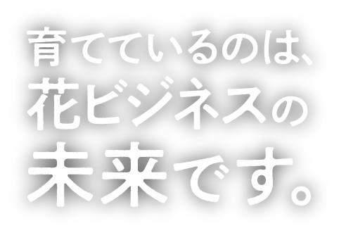 育てているのは、花ビジネスの未来です。
